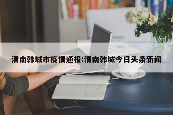渭南韩城市疫情通报:渭南韩城今日头条新闻