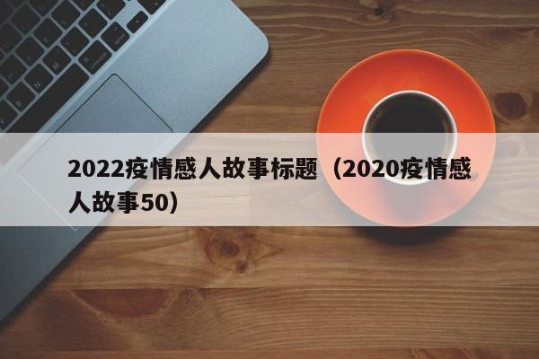 2022疫情感人故事标题（2020疫情感人故事50）