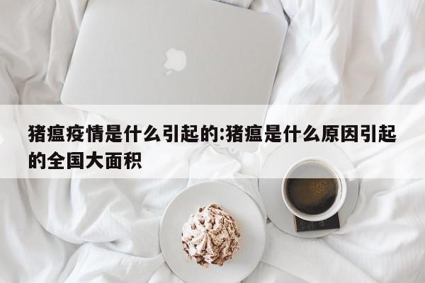 猪瘟疫情是什么引起的:猪瘟是什么原因引起的全国大面积