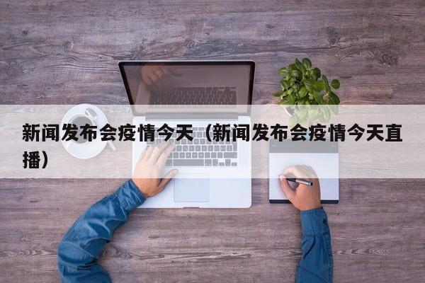 新闻发布会疫情今天（新闻发布会疫情今天直播）