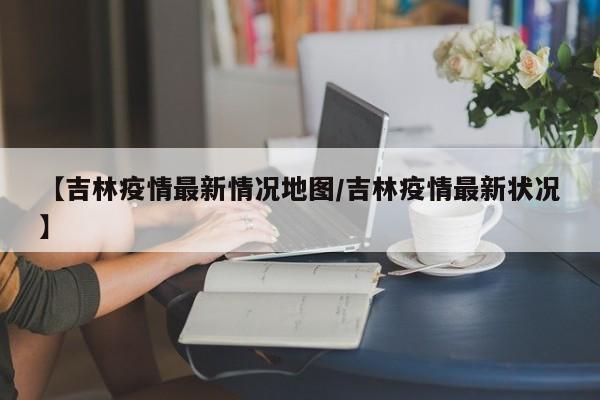 【吉林疫情最新情况地图/吉林疫情最新状况】
