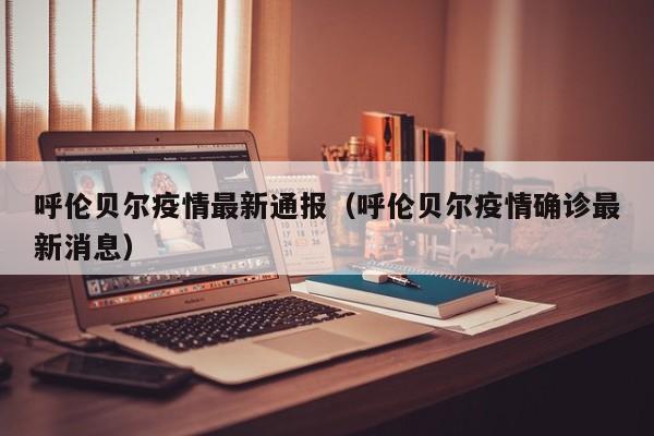 呼伦贝尔疫情最新通报（呼伦贝尔疫情确诊最新消息）