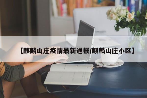 【麒麟山庄疫情最新通报/麒麟山庄小区】