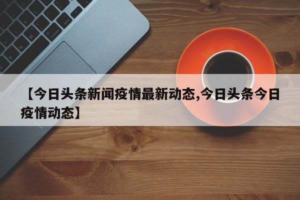 【今日头条新闻疫情最新动态,今日头条今日疫情动态】