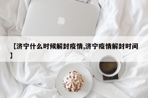 【济宁什么时候解封疫情,济宁疫情解封时间】