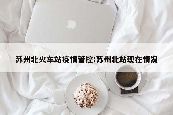 苏州北火车站疫情管控:苏州北站现在情况