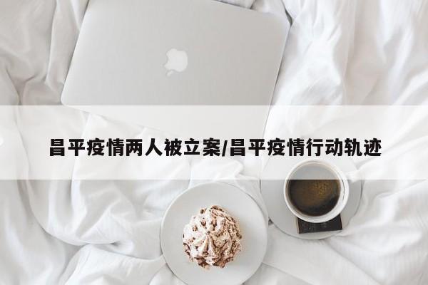 昌平疫情两人被立案/昌平疫情行动轨迹
