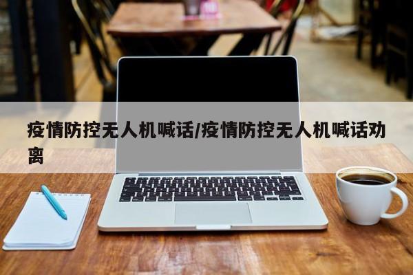 疫情防控无人机喊话/疫情防控无人机喊话劝离