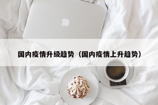 国内疫情升级趋势（国内疫情上升趋势）
