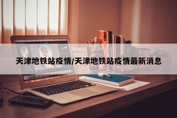 天津地铁站疫情/天津地铁站疫情最新消息