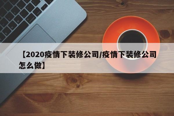 【2020疫情下装修公司/疫情下装修公司怎么做】