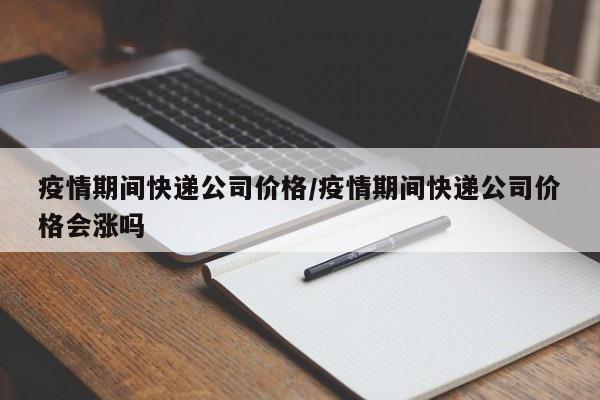 疫情期间快递公司价格/疫情期间快递公司价格会涨吗