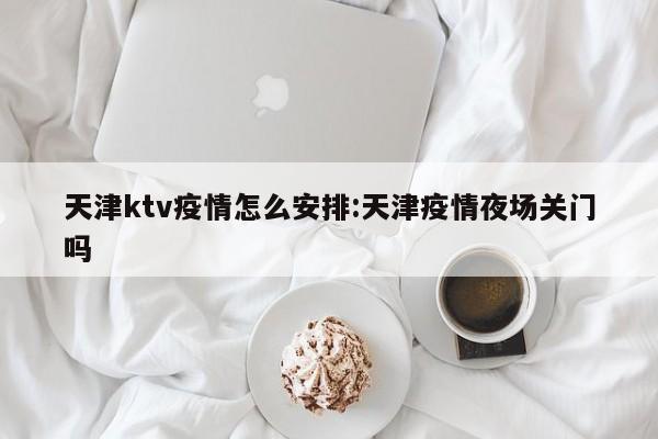 天津ktv疫情怎么安排:天津疫情夜场关门吗