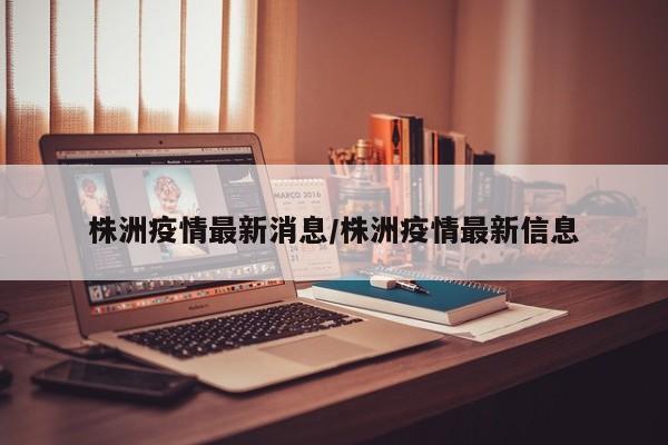 株洲疫情最新消息/株洲疫情最新信息