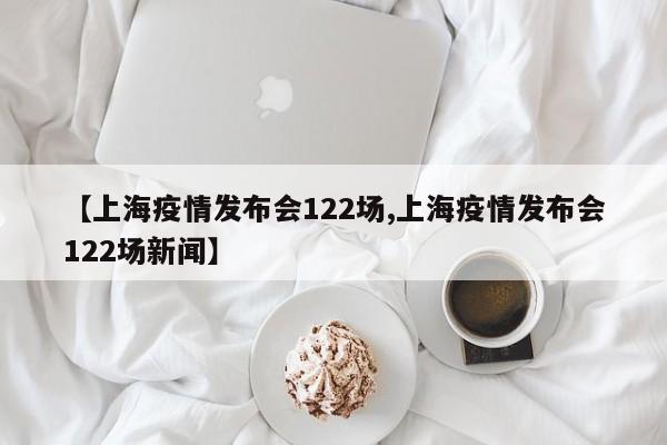 【上海疫情发布会122场,上海疫情发布会122场新闻】