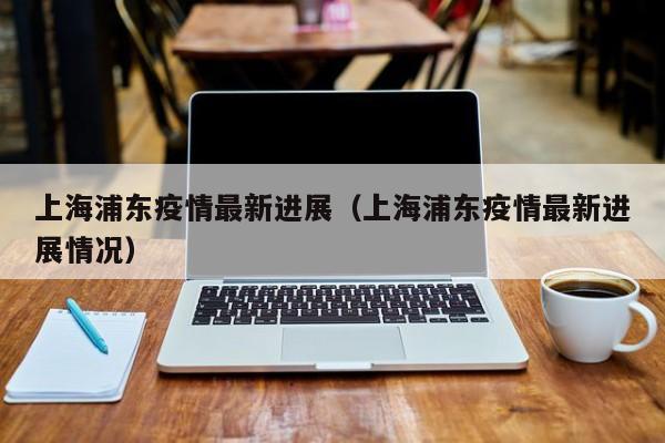 上海浦东疫情最新进展（上海浦东疫情最新进展情况）