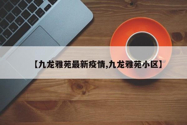 【九龙雅苑最新疫情,九龙雅苑小区】
