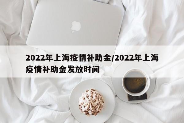 2022年上海疫情补助金/2022年上海疫情补助金发放时间