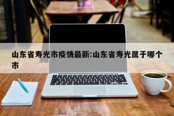 山东省寿光市疫情最新:山东省寿光属于哪个市