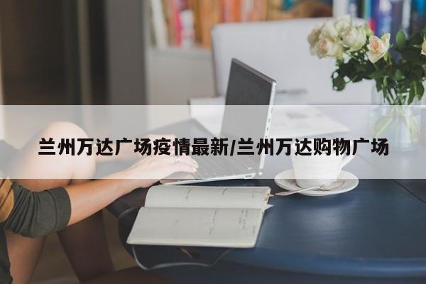 兰州万达广场疫情最新/兰州万达购物广场