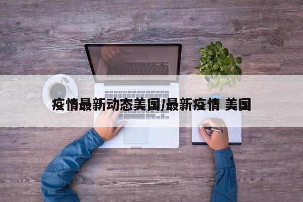 疫情最新动态美国/最新疫情 美国