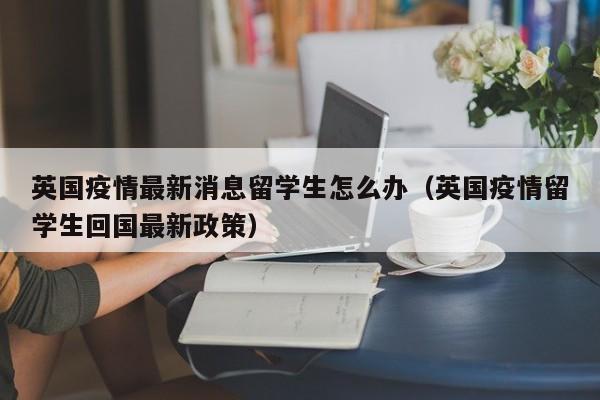 英国疫情最新消息留学生怎么办（英国疫情留学生回国最新政策）