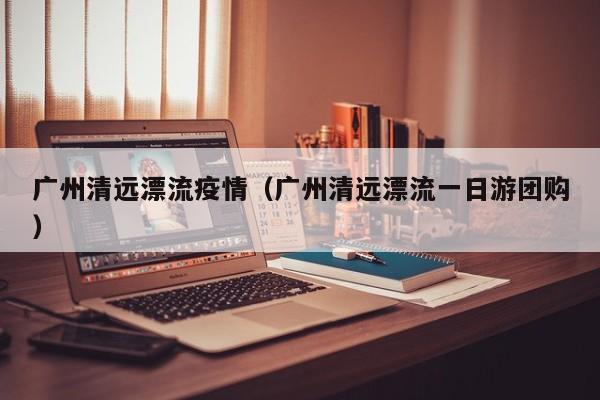 广州清远漂流疫情（广州清远漂流一日游团购）