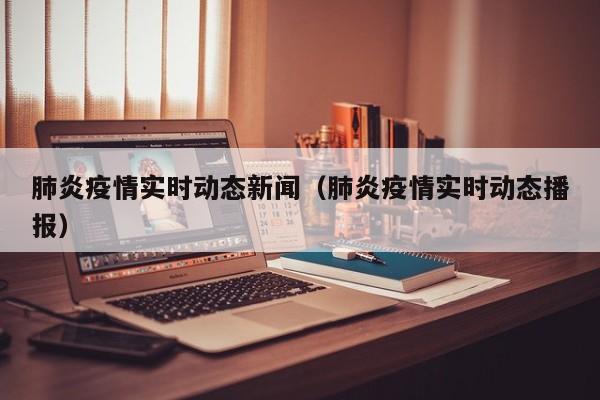 肺炎疫情实时动态新闻（肺炎疫情实时动态播报）