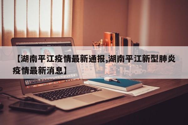 【湖南平江疫情最新通报,湖南平江新型肺炎疫情最新消息】