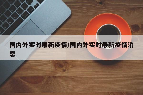 国内外实时最新疫情/国内外实时最新疫情消息