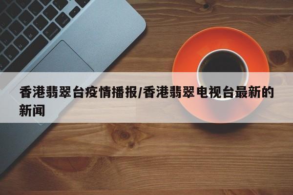 香港翡翠台疫情播报/香港翡翠电视台最新的新闻