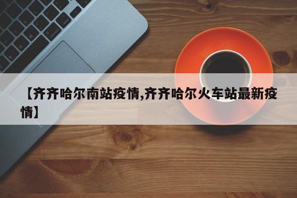 【齐齐哈尔南站疫情,齐齐哈尔火车站最新疫情】
