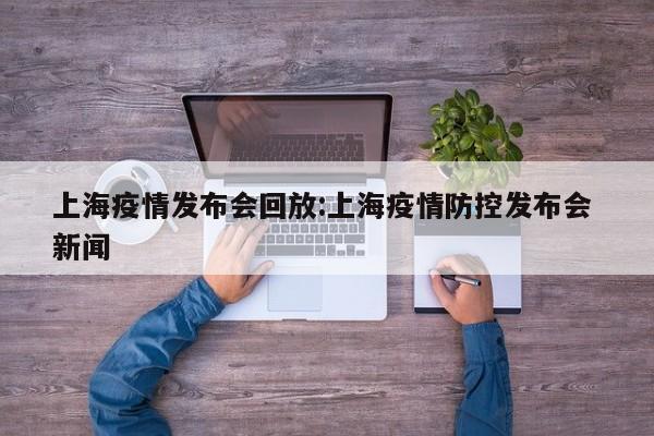 上海疫情发布会回放:上海疫情防控发布会 新闻