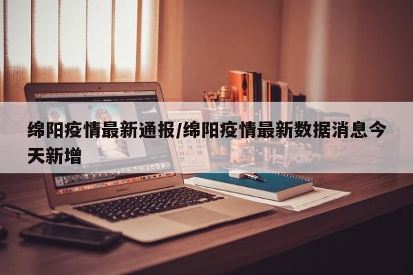 绵阳疫情最新通报/绵阳疫情最新数据消息今天新增