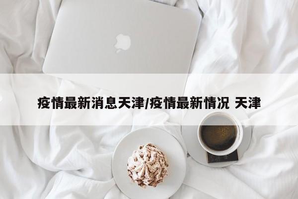 疫情最新消息天津/疫情最新情况 天津