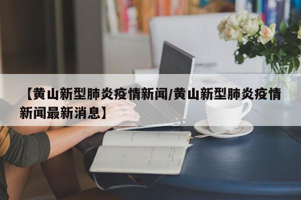 【黄山新型肺炎疫情新闻/黄山新型肺炎疫情新闻最新消息】
