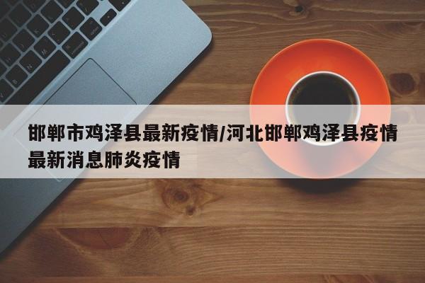 邯郸市鸡泽县最新疫情/河北邯郸鸡泽县疫情最新消息肺炎疫情