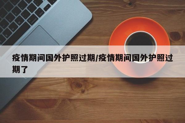 疫情期间国外护照过期/疫情期间国外护照过期了