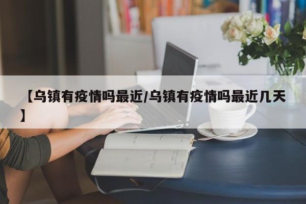 【乌镇有疫情吗最近/乌镇有疫情吗最近几天】