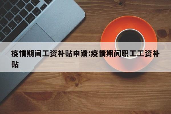 疫情期间工资补贴申请:疫情期间职工工资补贴
