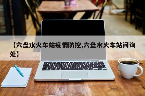 【六盘水火车站疫情防控,六盘水火车站问询处】