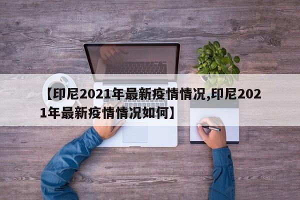 【印尼2021年最新疫情情况,印尼2021年最新疫情情况如何】
