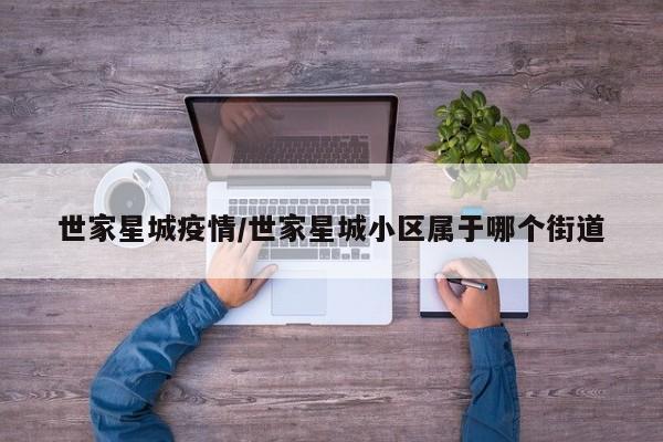 世家星城疫情/世家星城小区属于哪个街道