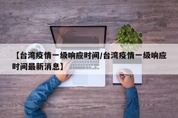 【台湾疫情一级响应时间/台湾疫情一级响应时间最新消息】
