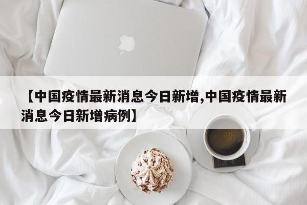 【中国疫情最新消息今日新增,中国疫情最新消息今日新增病例】