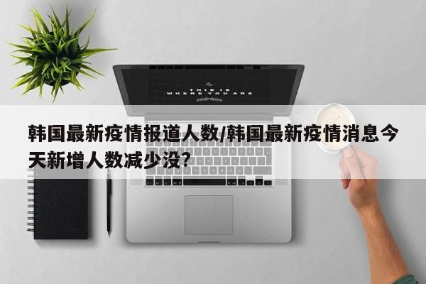 韩国最新疫情报道人数/韩国最新疫情消息今天新增人数减少没?