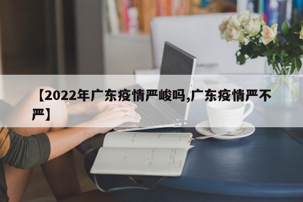 【2022年广东疫情严峻吗,广东疫情严不严】