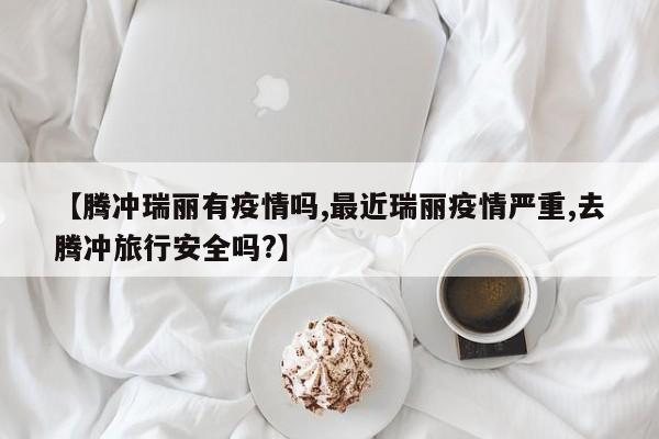 【腾冲瑞丽有疫情吗,最近瑞丽疫情严重,去腾冲旅行安全吗?】