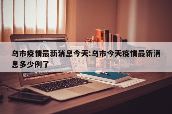 乌市疫情最新消息今天:乌市今天疫情最新消息多少例了