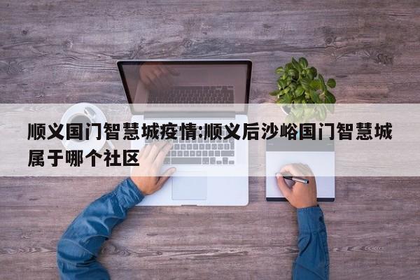 顺义国门智慧城疫情:顺义后沙峪国门智慧城属于哪个社区